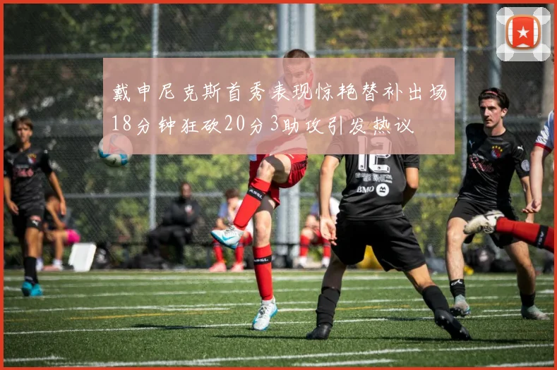 戴申尼克斯首秀表现惊艳替补出场18分钟狂砍20分3助攻引发热议