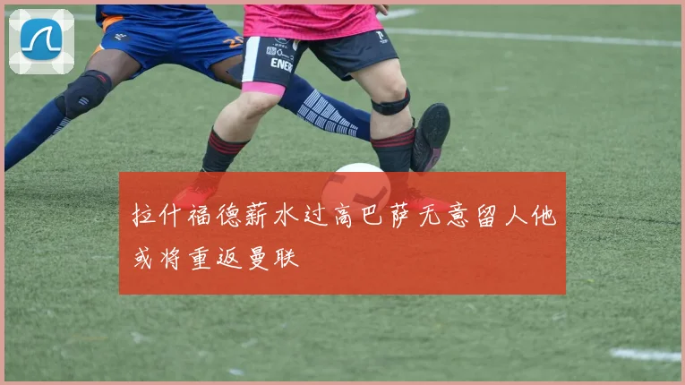拉什福德薪水过高巴萨无意留人他或将重返曼联
