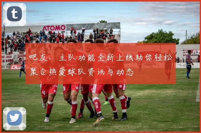 吧友，主队功能全新上线助你轻松聚合热爱球队资讯与动态