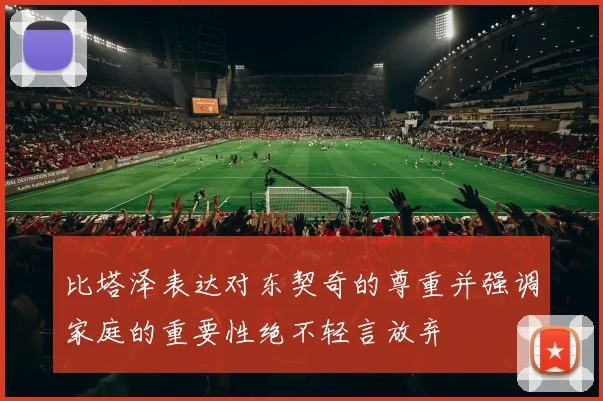 比塔泽表达对东契奇的尊重并强调家庭的重要性绝不轻言放弃
