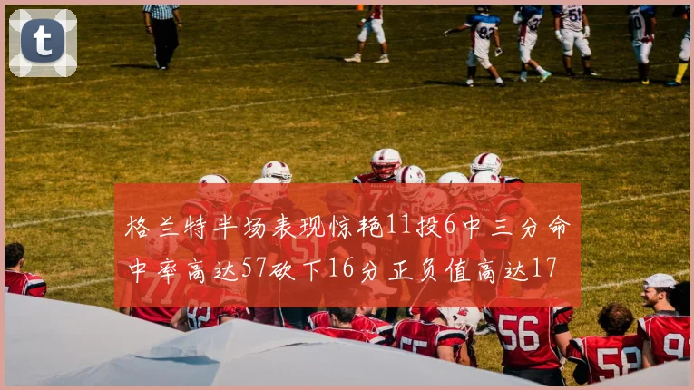 格兰特半场表现惊艳11投6中三分命中率高达57砍下16分正负值高达17