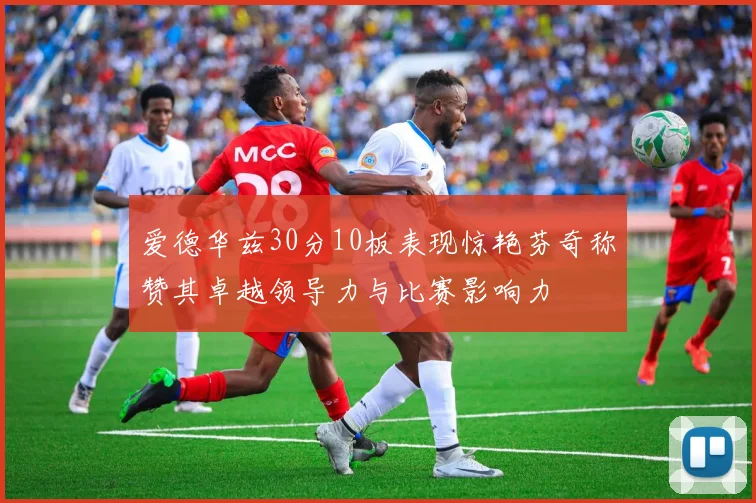 爱德华兹30分10板表现惊艳芬奇称赞其卓越领导力与比赛影响力