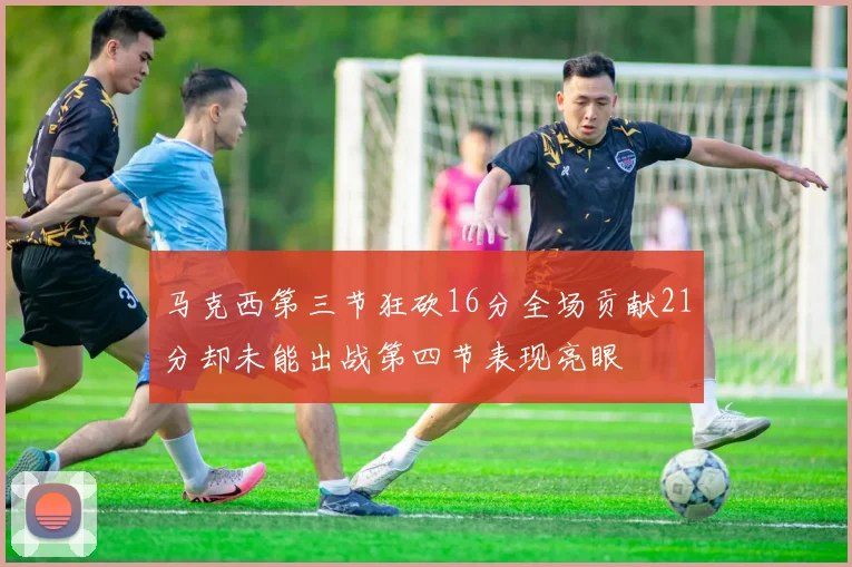 马克西第三节狂砍16分全场贡献21分却未能出战第四节表现亮眼