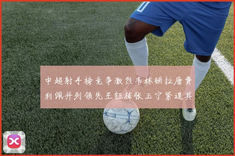 中超射手榜竞争激烈韦林顿拉唐费利佩并列领先王钰栋张玉宁紧追其后