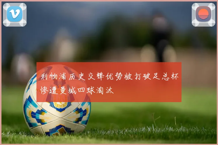 利物浦历史交锋优势被打破足总杯惨遭曼城四球淘汰