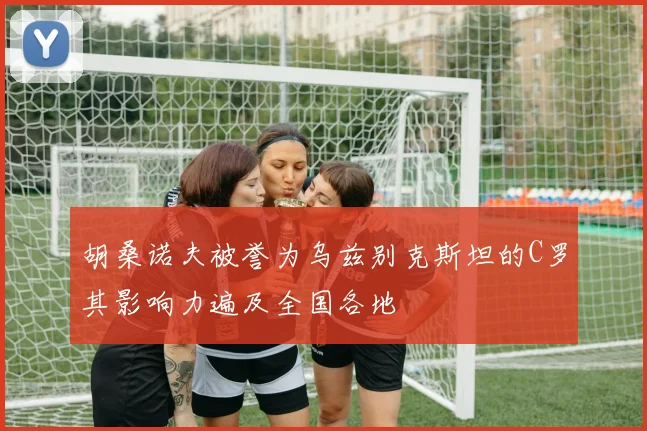 胡桑诺夫被誉为乌兹别克斯坦的C罗其影响力遍及全国各地