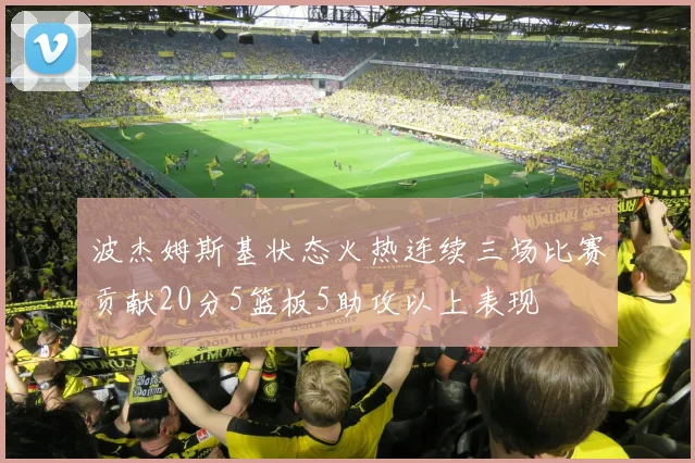 波杰姆斯基状态火热连续三场比赛贡献20分5篮板5助攻以上表现