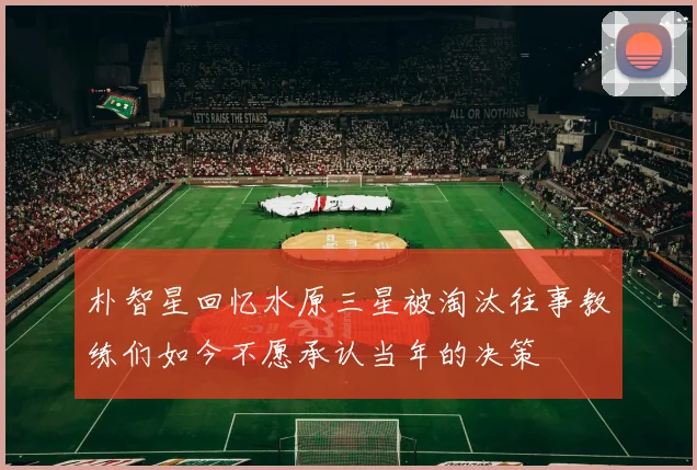 朴智星回忆水原三星被淘汰往事教练们如今不愿承认当年的决策