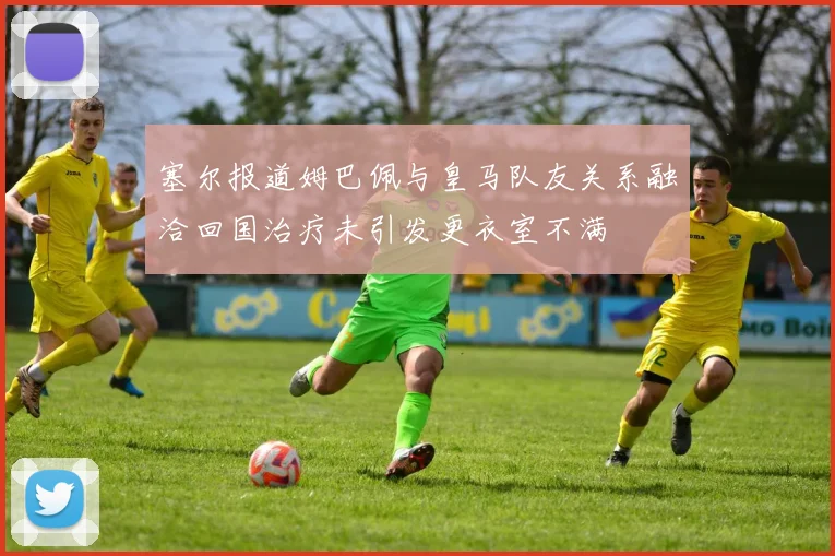 塞尔报道姆巴佩与皇马队友关系融洽回国治疗未引发更衣室不满
